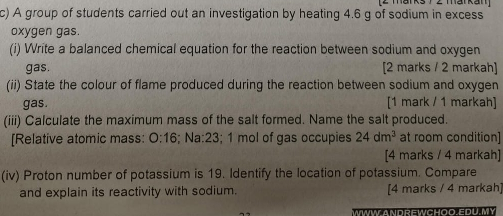 [2 marks 7 2 markan] 
c) A group of students carried out an investigation by heating 4.6 g of sodium in excess 
oxygen gas. 
(i) Write a balanced chemical equation for the reaction between sodium and oxygen 
gas. [2 marks / 2 markah] 
(ii) State the colour of flame produced during the reaction between sodium and oxygen 
gas. [1 mark / 1 markah] 
(iii) Calculate the maximum mass of the salt formed. Name the salt produced. 
[Relative atomic mass: 0:16; Na:23; 1 mol of gas occupies 24dm^3 at room condition] 
[4 marks / 4 markah] 
(iv) Proton number of potassium is 19. Identify the location of potassium. Compare 
and explain its reactivity with sodium. [4 marks / 4 markah] 
WWW ANDREWCHOO EDU.MY