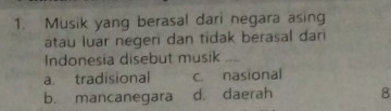 Musik yang berasal dari negara asing
atau luar negeri dan tidak berasal dari
Indonesia disebut musik_
a. tradisional c. nasional
b. mancanegara d. daerah 8