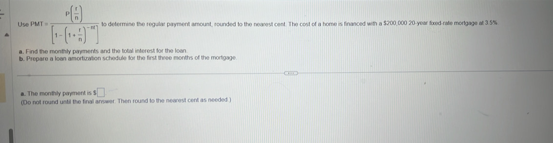 Us |PM|=frac P( t/n )[1-(1+ r/n )^-m] to determine the regular payment amount, rounded to the nearest cent. The cost of a home is financed with a $200,000 20-year fixed-rate mortgage at 3.5%. 
a. Find the monthly payments and the total interest for the loan 
b. Prepare a loan amortization schedule for the first three months of the mortgage. 
a. The monthly payment is $ □. 
(Do not round until the final answer. Then round to the nearest cent as needed.)