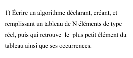 Écrire un algorithme déclarant, créant, et 
remplissant un tableau de N éléments de type 
réel, puis qui retrouve le plus petit élément du 
tableau ainsi que ses occurrences.