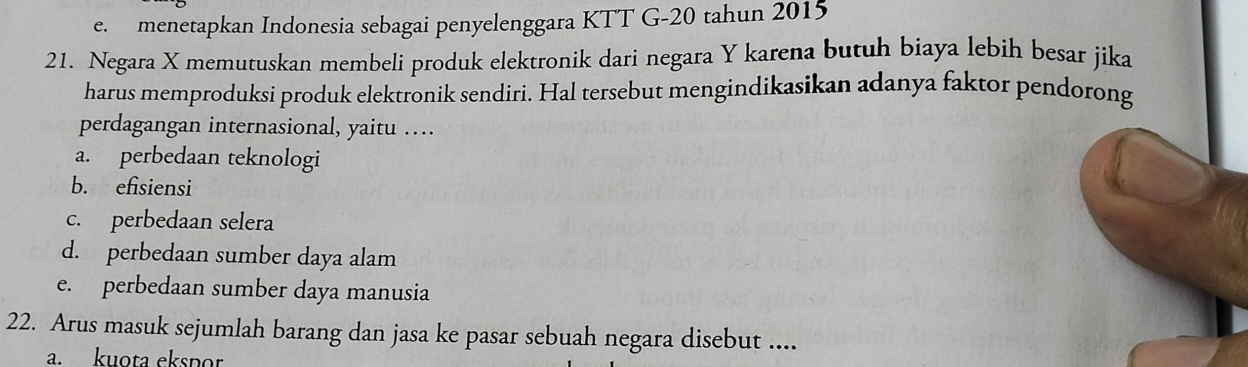 e. menetapkan Indonesia sebagai penyelenggara KTT G- 20 tahun 2015
21. Negara X memutuskan membeli produk elektronik dari negara Y karena butuh biaya lebih besar jika
harus memproduksi produk elektronik sendiri. Hal tersebut mengindikasikan adanya faktor pendorong
perdagangan internasional, yaitu …
a. perbedaan teknologi
b. efisiensi
c. perbedaan selera
d. perbedaan sumber daya alam
e. perbedaan sumber daya manusia
22. Arus masuk sejumlah barang dan jasa ke pasar sebuah negara disebut ....
a. kuota ekspor