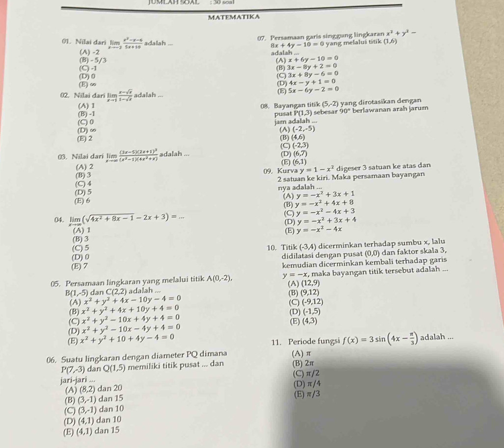 JUMLAH SOAL : 30 soa
MATEMATIKA
07. Persamaan garis singgung lingkaran x^2+y^2-
01. Nilai dari limlimits _xto -2 (x^2-x-6)/5x+10  adalah ... 8x+4y-10=0 yang melalui titik (1,6)
(A) -2 adalah ...
(B) - 5/3 x+6y-10=0
(C) -1 (A) (B) 3x-8y+2=0
(D)0 (C) 3x+8y-6=0
(E)∞ (D) 4x-y+1=0
02. Nilai dari limlimits _xto 1 (x-sqrt(x))/1-sqrt(x)  adalah ...
(E) 5x-6y-2=0
(A) 1 08. Bayangan titik (5,-2) yang dirotasikan dengan
(B) -1 P(1,3) sebesar 90° berlawanan arah jarum
pusat
(C)0 jam adalah ...
(D) ∞o (A) (-2,-5)
(E) 2 (B) (4,6)
(C) (-2,3)
03. Nilai dari limlimits _xto ∈fty frac (3x-5)(2x+1)^3(x^2-1)(4x^2+x) adalah ...
(D) (6,7)
(A) 2 (E) (6,1)
(B) 3 09, Kurva y=1-x^2 digeser 3 satuan ke atas dan
(C) 4 2 satuan ke kiri. Maka persamaan bayangan
(D)5 nya adalah ...
(E) 6 (A) y=-x^2+3x+1
(B) y=-x^2+4x+8
(C) y=-x^2-4x+3
04. limlimits _xto ∈fty (sqrt(4x^2+8x-1)-2x+3)=... (D) y=-x^2+3x+4
(A) 1
(B) 3 (E) y=-x^2-4x
(C)5
(D) 0 10. Titik (-3,4) dicerminkan terhadap sumbu x, lalu
didilatasi dengan pusat (0,0) dan faktor skala 3,
(E) 7
kemudian dicerminkan kembali terhadap garis
05. Persamaan lingkaran yang melalui titik A(0,-2), y=-x , maka bayangan titik tersebut adalah ...
B(1,-5) dan C(2,2) adalah ... (A) (12,9)
(A) x^2+y^2+4x-10y-4=0 (B) (9,12)
(C) (-9,12)
(B) x^2+y^2+4x+10y+4=0 (D) (-1,5)
(C) x^2+y^2-10x+4y+4=0 (E)
(D) x^2+y^2-10x-4y+4=0 (4,3)
(E) x^2+y^2+10+4y-4=0 f(x)=3sin (4x- π /3 ) adalah ...
11. Periode fungsi
06. Suatu lingkaran dengan diameter PQ dimana (A)π
P(7,-3) dan Q(1,5) memiliki titik pusat ... dan (B) 2π
jari-jari ... (C)π/2
(A) (8,2) dan 20 (D) π/4
(B) (3,-1) dan 15 (E) π/3
(C) (3,-1) dan 10
(D) (4,1) dan 10
(E) (4,1) dan 15