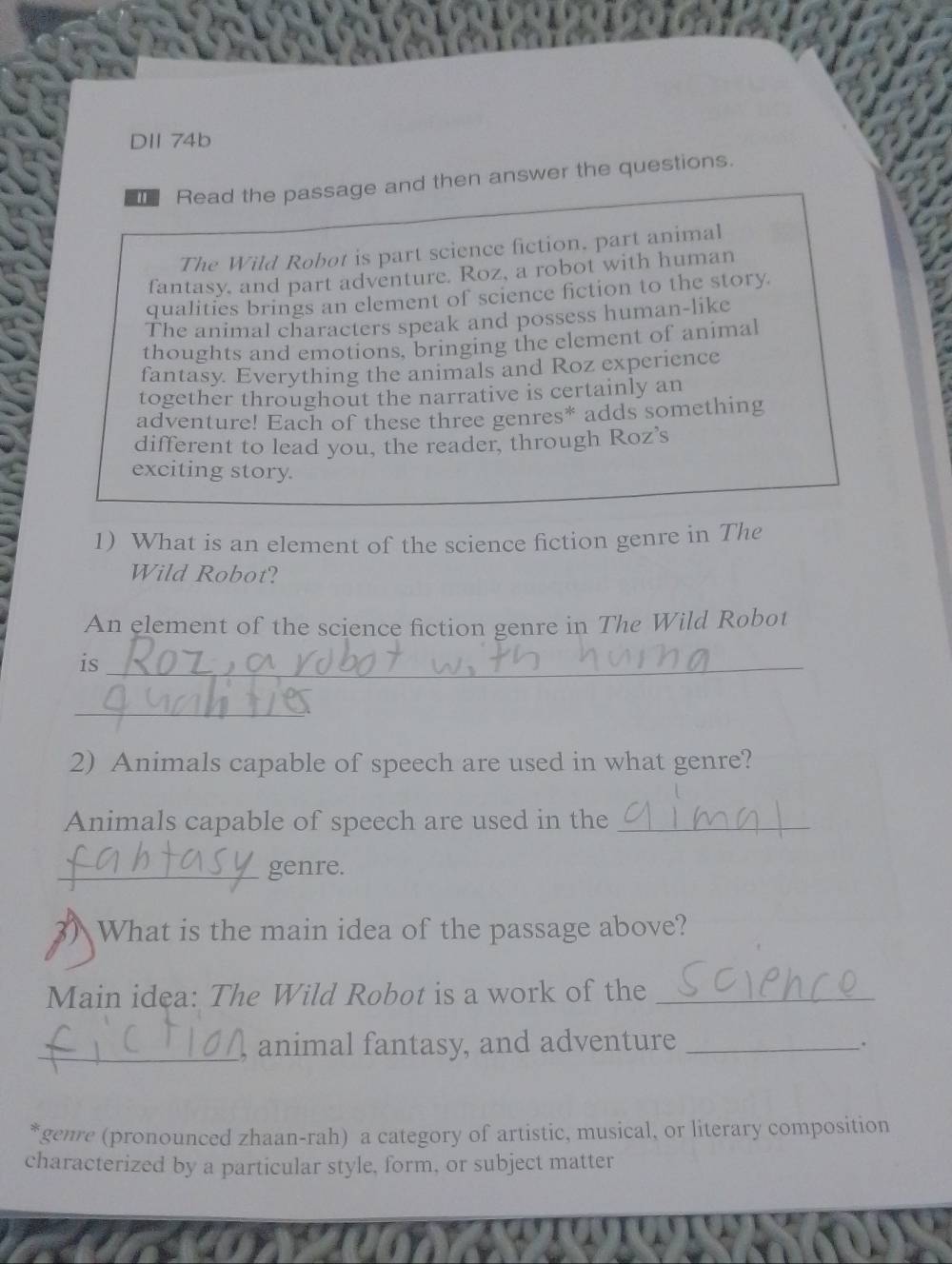 DII 74b 
Read the passage and then answer the questions. 
The Wild Robot is part science fiction. part animal 
fantasy, and part adventure. Roz, a robot with human 
qualities brings an element of science fiction to the story. 
The animal characters speak and possess human-like 
thoughts and emotions, bringing the element of animal 
fantasy Everything the animals and Roz experience 
together throughout the narrative is certainly an 
adventure! Each of these three genres* adds something 
different to lead you, the reader, through Roz’s 
exciting story. 
1) What is an element of the science fiction genre in The 
Wild Robot? 
An element of the science fiction genre in The Wild Robot 
is_ 
_ 
2) Animals capable of speech are used in what genre? 
Animals capable of speech are used in the_ 
_genre. 
What is the main idea of the passage above? 
Main idea: The Wild Robot is a work of the_ 
_animal fantasy, and adventure _. 
genre (pronounced zhaan-rah) a category of artistic, musical, or literary composition 
characterized by a particular style, form, or subject matter