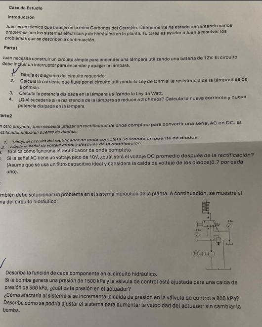 Caso de Estudio
Introducción
Juan es un técnico que trabaja en la mina Carbones del Cerrejón. Últimamente ha estado enfrentando varios
problemas con los sistemas eléctricos y de hidráulica en la planta. Tu tarea es ayudar a Juan a resolver los
problemas que se describen a continuación.
Parte1
Juan necesita construír un circuito simple para encender una lámpara utilizando una batería de 12V. El circuito
debe incruir un interruptor para encender y apagar la lámpara.
1. Dibuja el diagrama del circuito requerido.
2. Calcula la corriente que fluye por el circuito utilizando la Ley de Ohm si la resistencia de la lámpara es de
6 ohmios.
3. Calcula la potencia disipada en la lámpara utilizando la Ley de Watt.
4. ¿Qué sucedería si la resistencia de la lámpara se reduce a 3 ohmios? Calcula la nueva corriente y nueva
potencia disipada en la lámpara.
arte2
en otro proyecto, Juan necesita utilizar un rectificador de onda completa para convertir una señal AC en DC. El
a ctificador utiliza un puente de diodos.
1. Díbuja el circuito del rectificador de onda completa utilizando un puente de diodos.
2. Dibuja la señal de voltaje antes y después de la rectificación.
a Explica cómo funciona el rectificador de onda completa.
a Si la señal AC tiene un voltaje pico de 10V, ¿cuál será el voltaje DC promedio después de la rectificación?
(Asume que se usa un filtro capacitivo ideal y considera la caída de voltaje de los diodos(0.7 por cada
uno).
mbién debe solucionar un problema en el sistema hidráulico de la planta. A continuación, se muestra el
na del circuito hidráulico:
Describa la función de cada componente en el circuito hidráulico.
Si la bomba genera una presión de 1500 kPa y la válvula de control está ajustada para una caída de
presión de 500 kPa, ¿cuál es la presión en el actuador?
¿Cómo afectaría al sistema si se incrementa la caída de presión en la válvula de control a 800 kPa?
Describe cómo se podría ajustar el sistema para aumentar la velocidad del actuador sin cambiar la
bomba.