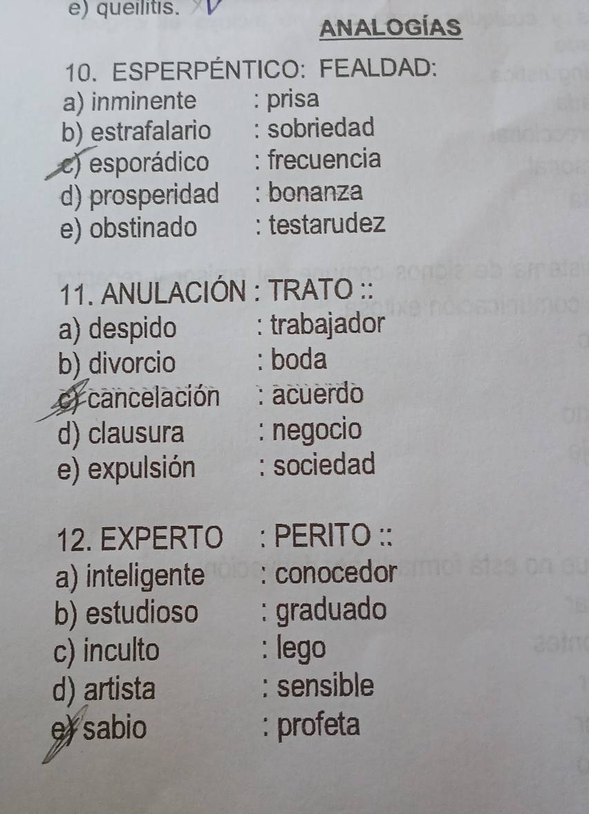 queilitis.
ANALOGÍAS
10. ESPERPÉNTICO: FEALDAD:
a) inminente : prisa
b) estrafalario : sobriedad
c) esporádico : frecuencia
d) prosperidad : bonanza
e) obstinado : testarudez
11. ANULACIÓN : TRATO ::
a) despido : trabajador
b)_divorcio : boda
c) cancelación :acuerdo
d) clausura : negocio
e) expulsión : sociedad
12. EXPERTO : PERITO ::
a) inteligente : conocedor
b) estudioso : graduado
c) inculto : lego
d) artista : sensible
e) sabio : profeta