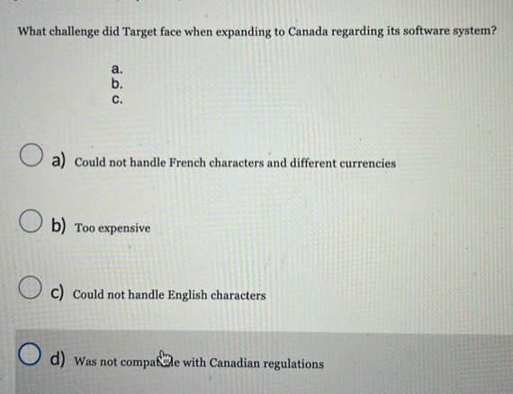 What challenge did Target face when expanding to Canada regarding its software system?
a.
b.
C.
a) Could not handle French characters and different currencies
b) Too expensive
C) Could not handle English characters
d) Was not compat oe with Canadian regulations