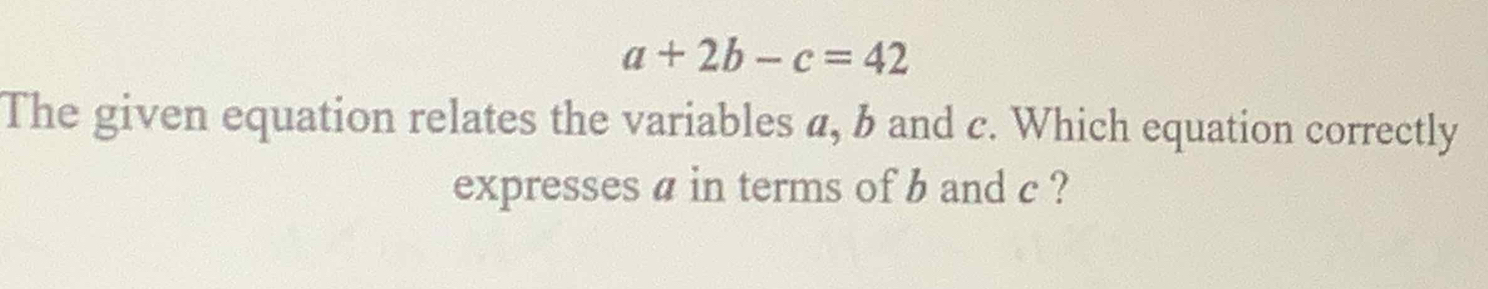 a+2b-c=42
The given equation relates the variables a, b and c. Which equation correctly 
expresses a in terms of b and c ?