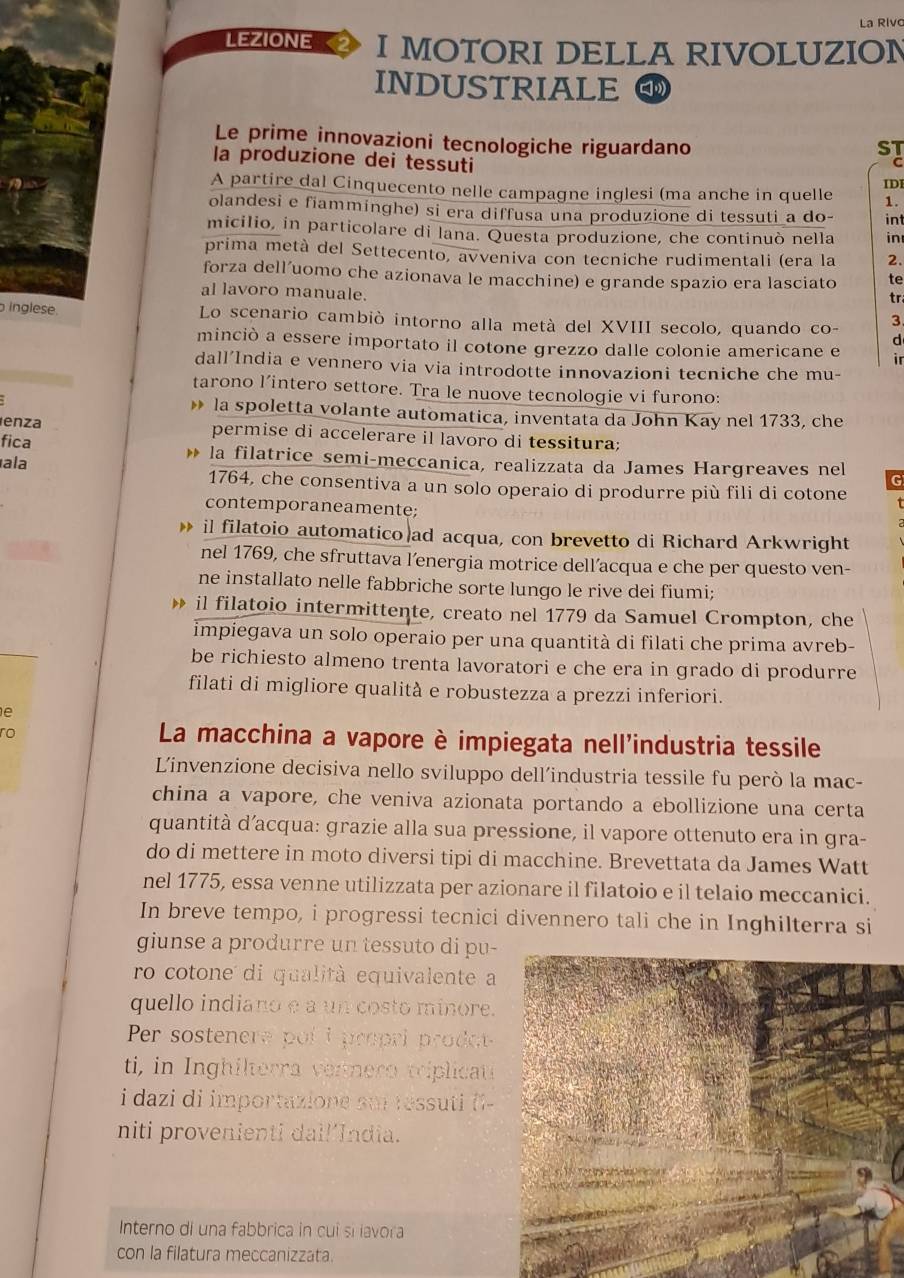 La Riv
LEZIONE 2 I MOTORI DELLA RIVOLUZION
INDUSTRIALE □
Le prime innovazioni tecnologiche riguardano
ST
la produzione dei tessuti
C
A partire dal Cinquecento nelle campagne inglesi (ma anche in quelle IDI
1.
olandesi e fiamminghe) si era diffusa una produzione di tessuti a do- int
micilio, in particolare di lana. Questa produzione, che continuò nella in
prima metà del Settecento, avveniva con tecniche rudimentali (era la 2.
forza dell’uomo che azionava le macchine) e grande spazio era lasciato te
al lavoro manuale.
tr
inglese. Lo scenario cambiò intorno alla metà del XVIII secolo, quando co- 3
d
minciò a essere importato il cotone grezzo dalle colonie americane e ir
dall'India e vennero via via introdotte innovazioni tecniche che mu-
tarono l’intero settore. Tra le nuove tecnologie vi furono:
la spoletta volante automatica, inventata da John Kay nel 1733, che
enza permise di accelerare il lavoro di tessitura;
fica la filatrice semi-meccanica, realizzata da James Hargreaves nel
ala
G
1764, che consentiva a un solo operaio di produrre più fili di cotone
contemporaneamente;
il filatoio automatico ad acqua, con brevetto di Richard Arkwright
nel 1769, che sfruttava l’energia motrice dell’acqua e che per questo ven-
ne installato nelle fabbriche sorte lungo le rive dei fiumi;
il filatoio intermittente, creato nel 1779 da Samuel Crompton, che
impiegava un solo operaio per una quantità di filati che prima avreb-
be richiesto almeno trenta lavoratori e che era in grado di produrre
filati di migliore qualità e robustezza a prezzi inferiori.
e
ro
La macchina a vapore è impiegata nell'industria tessile
Linvenzione decisiva nello sviluppo dell’industria tessile fu però la mac-
china a vapore, che veniva azionata portando a ebollizione una certa
quantità d’acqua: grazie alla sua pressione, il vapore ottenuto era in gra-
do di mettere in moto diversi tipi di macchine. Brevettata da James Watt
nel 1775, essa venne utilizzata per azionare il filatoio e il telaio meccanici.
In breve tempo, i progressi tecnici divennero tali che in Inghilterra si
giunse a produrre un tessuto di pu-
ro cotone di qualità equivalente a
quello indiano e a un costo minore.
Per sostenere poli propri prodo
ti, in Inghilterra vennero triplicati
i dazi di importazione sui réssuti i-
niti provenienti dal!’India.
Interno di una fabbrica in cui si lavora
con la filatura meccanizzata.