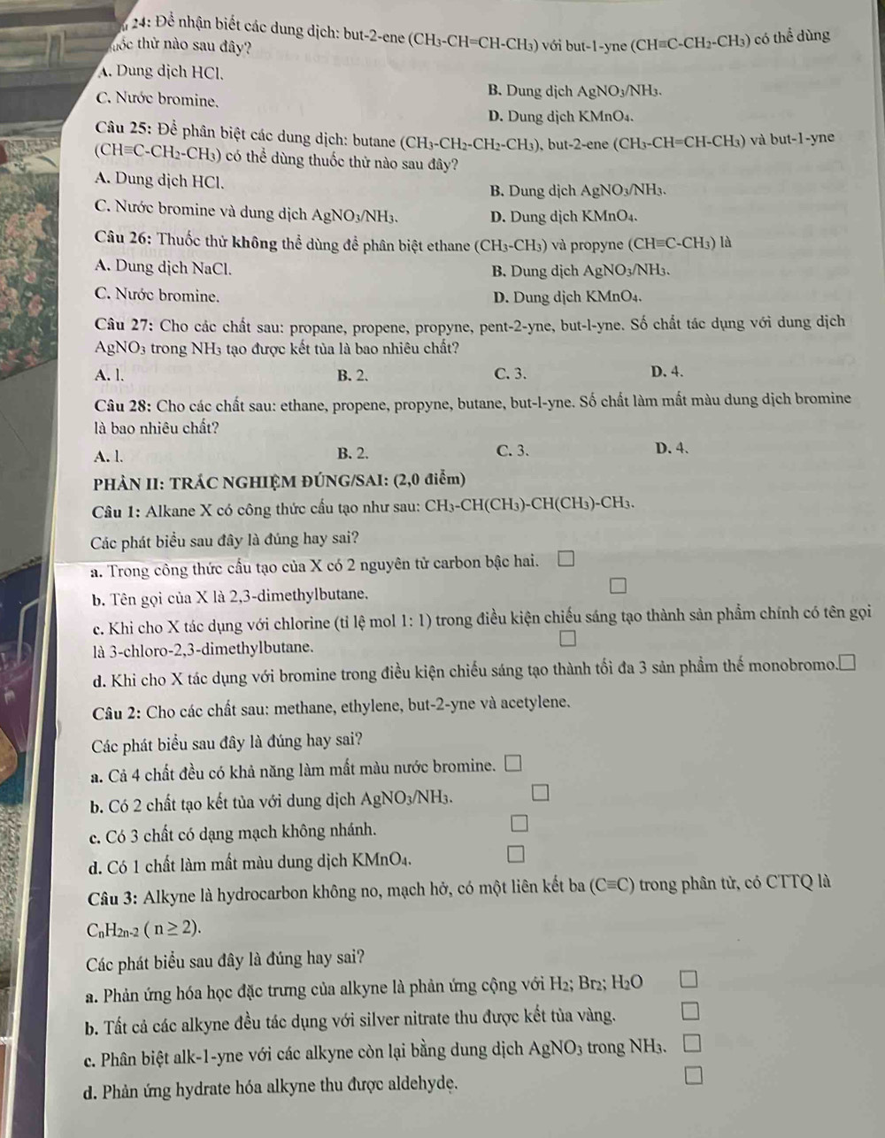 24: Để nhận biết các dung dịch: but-2-ene (CH₃-CH=CH-CH₃) với but-1-yne (CH=C-C H_2-CH_3) ) có thể dùng
thốc thử nào sau đây?
A. Dung dịch HCl.
C. Nước bromine. B. Dung dịch AgNO₃/NH₃.
D. Dung dịch KMnO₄.
Câu 25: Để phân biệt các dung dịch: butane (CH₃-CH₂-CH₂-CH₃). ), but-2-ene (CH₃-CH=CH-CH₃) và but-1-yne
(CH=C-CH₂-CH₃) có thể dùng thuốc thử nào sau đây?
A. Dung dịch HCl.
B. Dung dịch AgNO₃/NH₃.
C. Nước bromine và dung dịch AgNO3/NH3.
D. Dung dịch KMnO₄.
Câu 26: Thuốc thử không thể dùng để phân biệt ethane (CH₃-CH₃) và propyne (C Hequiv C-CH_3) là
A. Dung dịch NaCl. B. Dung dịch AgNO₃/NH₃.
C. Nước bromine. D. Dung dịch KMnO₄.
Câu 27: Cho các chất sau: propane, propene, propyne, pent-2-yne, but-l-yne. Số chất tác dụng với dung dịch
AgN sqrt(O) 3 trong NH3 tạo được kết tủa là bao nhiêu chất?
A. l. B. 2. C. 3. D. 4.
Câu 28: Cho các chất sau: ethane, propene, propyne, butane, but-l-yne. Số chất làm mất màu dung dịch bromine
là bao nhiêu chất?
A. l. B. 2. C. 3. D. 4.
PHÀN II: TRÁC NGHIỆM ĐÚNG/SAI: (2,0 điểm)
Câu 1: Alkane X có công thức cầu tạo như sau: CH₃-CH(CH₃)-CH(CH₃)-CH₃.
Các phát biểu sau đây là đúng hay sai?
a. Trong công thức cấu tạo của X có 2 nguyên tử carbon bậc hai.
b. Tên gọi của X là 2,3-dimethylbutane.
c. Khi cho X tác dụng với chlorine (tỉ lệ mol 1:1) trong điều kiện chiếu sáng tạo thành sản phẩm chính có tên gọi
là 3-chloro-2,3-dimethylbutane.
d. Khi cho X tác dụng với bromine trong điều kiện chiếu sáng tạo thành tối đa 3 sản phầm thế monobromo. .□
Câu 2: Cho các chất sau: methane, ethylene, but-2-yne và acetylene.
Các phát biểu sau đây là đúng hay sai?
a. Cả 4 chất đều có khả năng làm mất màu nước bromine. [
b. Có 2 chất tạo kết tủa với dung dịch AgNO_3/NH_3.
c. Có 3 chất có dạng mạch không nhánh.
d. Có 1 chất làm mất màu dung dịch KMnO₄.
Câu 3: Alkyne là hydrocarbon không no, mạch hở, có một liên kết ba (Cequiv C) trong phân tử, có CTTQ là
C_1 H2n-2 (n≥ 2).
Các phát biểu sau đây là đúng hay sai?
a. Phản ứng hóa học đặc trưng của alkyne là phản ứng cộng với H 2; Br₂; H₂O
b. Tất cả các alkyne đều tác dụng với silver nitrate thu được kết tủa vàng.
c. Phân biệt alk-1-yne với các alkyne còn lại bằng dung dịch AgNO_3 trong NH₃.
d. Phản ứng hydrate hóa alkyne thu được aldehyde.