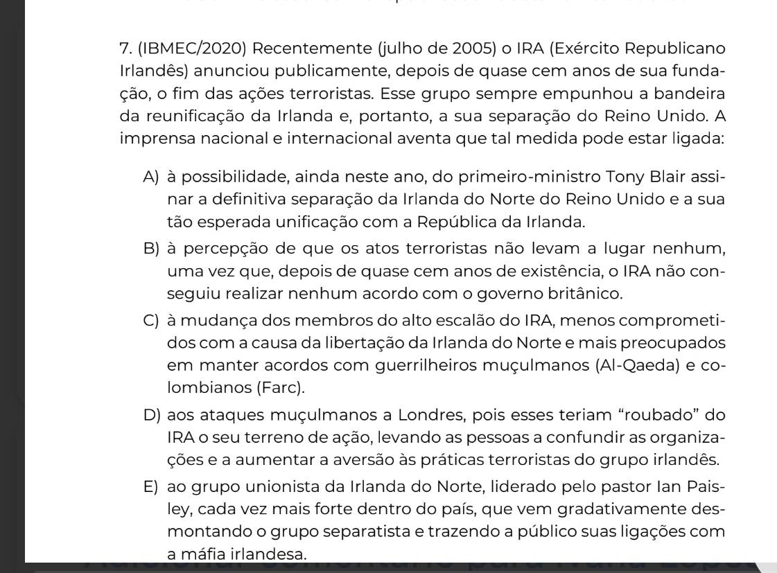 (IBMEC/2020) Recentemente (julho de 2005) o IRA (Exército Republicano
Irlandês) anunciou publicamente, depois de quase cem anos de sua funda-
ação, o fim das ações terroristas. Esse grupo sempre empunhou a bandeira
da reunificação da Irlanda e, portanto, a sua separação do Reino Unido. A
imprensa nacional e internacional aventa que tal medida pode estar ligada:
A) à possibilidade, ainda neste ano, do primeiro-ministro Tony Blair assi-
nar a definitiva separação da Irlanda do Norte do Reino Unido e a sua
tão esperada unificação com a República da Irlanda.
B) à percepção de que os atos terroristas não levam a lugar nenhum,
uma vez que, depois de quase cem anos de existência, o IRA não con-
seguiu realizar nenhum acordo com o governo britânico.
C) à mudança dos membros do alto escalão do IRA, menos comprometi-
dos com a causa da libertação da Irlanda do Norte e mais preocupados
em manter acordos com guerrilheiros muçulmanos (Al-Qaeda) e co-
lombianos (Farc).
D) aos ataques muçulmanos a Londres, pois esses teriam “roubado” do
IRA o seu terreno de ação, levando as pessoas a confundir as organiza-
ções e a aumentar a aversão às práticas terroristas do grupo irlandês.
E) ao grupo unionista da Irlanda do Norte, liderado pelo pastor Ian Pais-
ley, cada vez mais forte dentro do país, que vem gradativamente des-
montando o grupo separatista e trazendo a público suas ligações com
a máfia irlandesa.