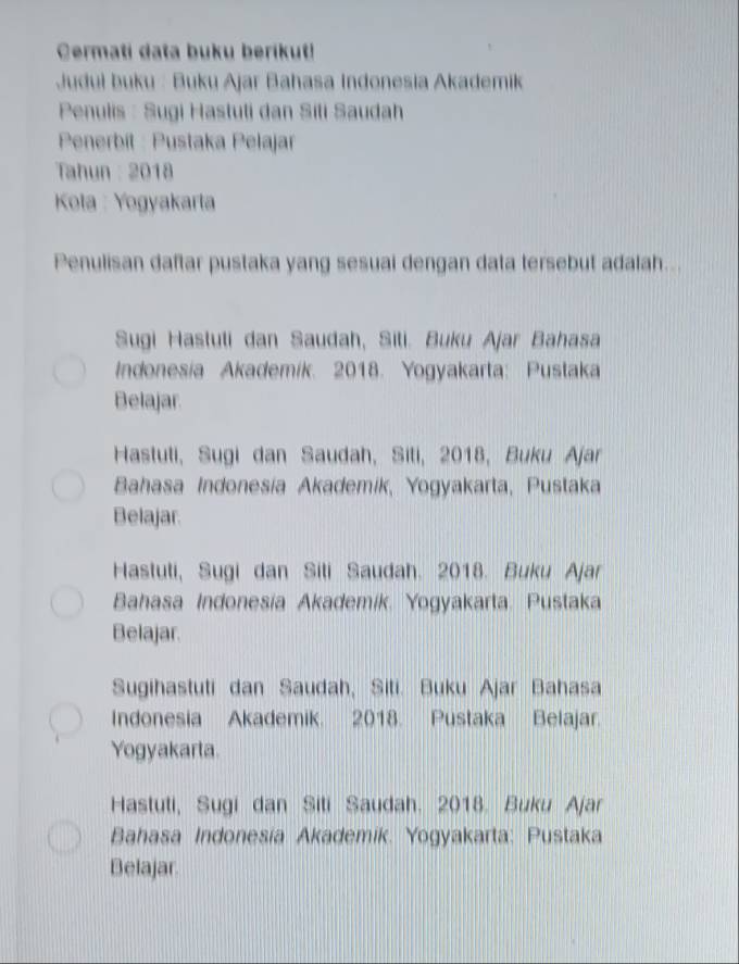 Cermati data buku berikuti
Judul buku : Buku Ajar Bahasa Indonesia Akademik
Penulis : Sugi Hastuti dan Sili Saudah
Penerbít : Pustaka Pelajar
Tahun : 2018
Kola : Yogyakarta
Penulisan daftar pustaka yang sesuai dengan data tersebut adalah...
Sugi Hastuli dan Saudah, Sili. Buku Ajar Bahasa
Indonesia Akademik. 2018. Yogyakarta: Pustaka
Belajar
Hastuti, Sugi dan Saudah, Siti, 2018, Buku Ajar
Bahasa Indonesia Akademik, Yogyakarta, Pustaka
Belajar.
Hastuti, Sugi dan Sili Saudah. 2018. Buku Ajar
Bahasa Indonesia Akademik. Yogyakarta. Pustaka
Belajar.
Sugihastuti dan Saudah, Siti. Buku Ajar Bahasa
Indonesia Akademik. 2018. Pustaka Belajar.
Yogyakarta.
Hastuti, Sugi dan Siti Saudah. 2018. Buku Ajar
Bahasa Indonesia Akademik. Yogyakarta: Pustaka
Belajar.