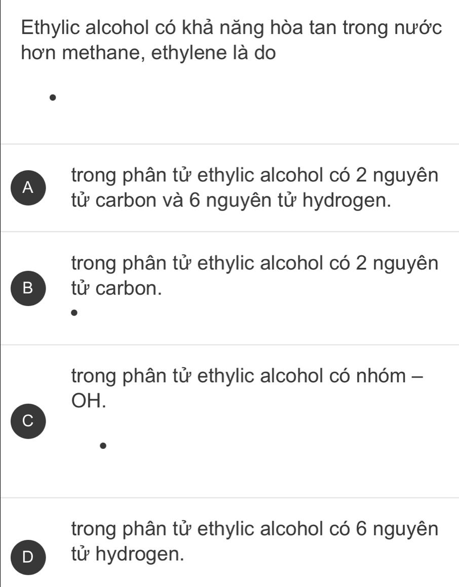 Ethylic alcohol có khả năng hòa tan trong nước
hơn methane, ethylene là do
A
trong phân tử ethylic alcohol có 2 nguyên
tử carbon và 6 nguyên tử hydrogen.
trong phân tử ethylic alcohol có 2 nguyên
B tử carbon.
trong phân tử ethylic alcohol có nhóm -
OH.
C
trong phân tử ethylic alcohol có 6 nguyên
D tử hydrogen.