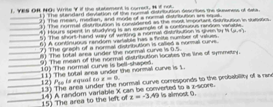 1, YES OR NO; Write Y if the statement is correct, N if not. 
1) The standard deviation of the normal distribution describes the skewness of data. 
_2) The mean, median, and mode of a normal distribution are equal. 
_3) The normal distribution is considered as the most important distribution in statistics. 
_4) Hours spent in studying is an example of a continuous random variable. 
_5) The short-hand way of writing a normal distribution is given by N(mu ,sigma ). 
_6) A continuous random variable has a finite number of values. 
_7) The graph of a normal distribution is called a normal curve. 
_B) The total area under the normal curve is 0.5. 
9) The mean of the normal distribution locates the line of symmetry. 
__10) The normal curve is bell-shaped. 
11) The total area under the normal curve is 1. 
_12) P_50 is equal to z=0, 
13) e area under the normal curve corresponds to the probability of a rand 
_14) A random variable X can be converted to a z-score. 
__15) The area to the left of z=-3.49 is almost 0.