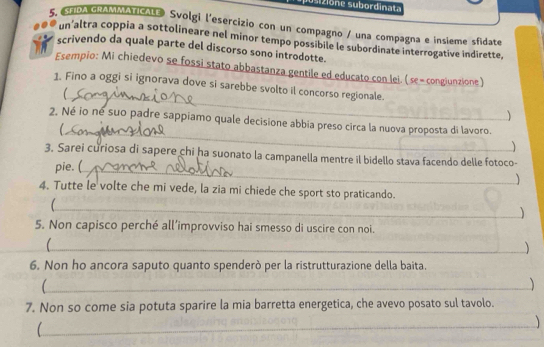 SFDA GRAMMATICALE Svolgi l'esercizio con un compagno / una compagna e insieme sfidate 
un’altra coppia a sottolineare nel minor tempo possibile le subordinate interrogative indirette, 
scrivendo da quale parte del discorso sono introdotte. 
Esempio: Mi chiedevo se fossi stato abbastanza gentile ed educato con lei. (se = congiunzione) 
_ 
1. Fino a oggi si ignorava dove si sarebbe svolto il concorso regionale. 
 
_ 
2. Né io né suo padre sappiamo quale decisione abbia preso circa la nuova proposta di lavoro. 
3. Sarei curiosa di sapere chi ha suonato la campanella mentre il bidello stava facendo delle fotoco- 
pie. (_ 
 
4. Tutte le volte che mi vede, la zia mi chiede che sport sto praticando. 
_) 
5. Non capisco perché all’improvviso hai smesso di uscire con noi. 
_C 
 
6. Non ho ancora saputo quanto spenderò per la ristrutturazione della baita. 
_ 
7. Non so come sia potuta sparire la mia barretta energetica, che avevo posato sul tavolo. 
_