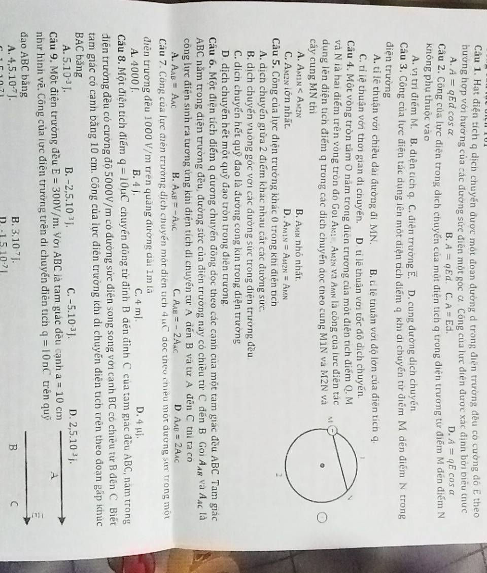Hat điện tích q dịch chuyển được một đoan đường d trong điện trường đều có cường đồ E theo
hương hợp với hương của các đường sức điễn một gọc α Công của lực diễn được xác định bởi biểu thực
A. A=qEd cos α B. A=qEd. C. A=Ed.
D. A=qEcos alpha
Câu 2. Công của lực điễn trong dịch chuyển của một điễn tích q trong điễn trường tử điểm M đến điểm N
không phụ thuộc vào
A. vị trí điểm M. B. điện tích q. C. điên trường overline E. D. cung đường dịch chuyến
Câu 3. Công của lực điện tác dung lên một diện tch điểm q khi di chuyển từ điểm Mỹ đến điểm N trong
điện trường
A. tỉ lễ thuận với chiều dài đường đi MN. B ti lệ thuân với độ lớn của điện tích q.
C. tỉ lệ thuận với thời gian di chuyến. D. tỉ lệ thuận với tốc độ dịch chuyển
Câu 4. Một vòng tròn tâm O năm trong điện trường của một điện tích điểm Q. M
và N là hai điểm trên vòng tròn đo Goi Am1e, Am² và Amn là công của lực điện tác 
dung lên điện tích điểm q trong các dịch chuyến đọc theo cung M1N và M2N và
cây cung MN thì
A. A_M1N B. Amn nhỏ nhất.
C. Am2n lớn nhất. D. A_M1N=A_M2N=A_MN
Câu 5. Công của lực điện trường khác 0 trong khi điện tích
A. dịch chuyển giữa 2 điểm khác nhau cất các đường sực.
B. dịch chuyển vuỡng góc với các đường sức trong điện trường đều
C. dịch chuyển hết quỹ đao là đường cong kin trong điện trường
D. dịch chuyến hết một quỹ đao tròn trong điễn trường.
Câu 6. Một điện tích điểm q dương chuyển đồng dọc theo các cạnh của một tam giác đều ABC. Tam giác
ABC năm trong điện trường đều, đường sức của điện trường nay có chiều từ C đến B. Gon A_AB và A_AC là
công lực điện sinh ra tương ứng khi điện tích di chuyển tư A đến B và từ A đến C thị ta co
A. A_AB=A_AC B. A_AB=-A_AC C. A_AB=-2A_AC D A_AB=2A_AC
Câu 7. Công của lực điễn trường dịch chuyển một diễn tích 4 uC đọc theo chiếu một đương sực trong một
điễn trương đều 1000 V/m trên quảng đương dài 1m là
A. 4000 J. B. 4 j. C. 4 mJ. D. 4 μj.
Cầu 8. Một điện tích điểm q=10mu C chuyển động từ đỉnh B đến đỉnh C của tam giác đều ABC, năm trong
điện trường đều có cường độ 5000V/m có đường sức điện song song với canh BC có chiêu từ B đến C. Biết
tam giác có cạnh bằng 10 cm. Công của lực điên trường khi di chuyến điễn tích trên theo đoan gấp khúc
BAC băng
A. 5.10^(-3)J. B. -2,5.10^(3.) C. -5.10^(-3)J. D. 2,5.10^(-3)j.
Câu 9. Một điện trường đều E=300V/m. Với ABC là tam giác đều cạnh a=10cm A
như hình vẽ. Công của lực điện trường trên di chuyến điễn tích q=10nC trén quỹ
đao ABC bằng
B. 3.10^(-7)J.
A. 4,5.10^(-7)J. B C
n -1510^(-7)1