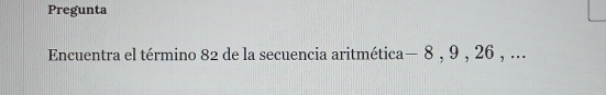 Pregunta 
Encuentra el término 82 de la secuencia aritmética — 8 , 9 , 26 , ...