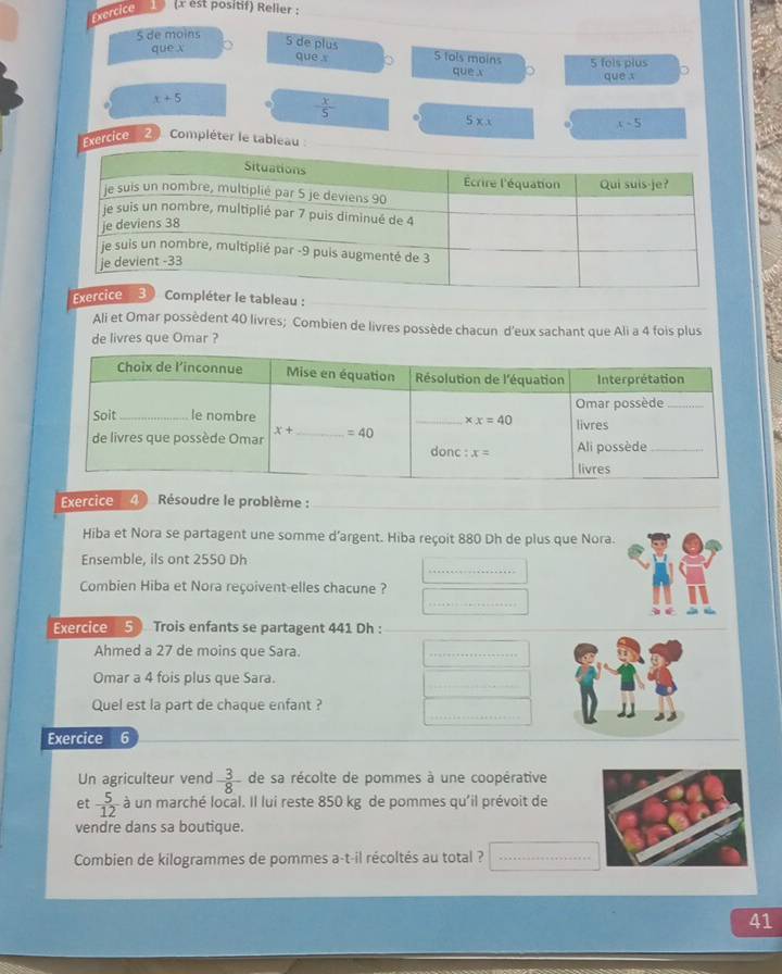 Exercice (x est positif) Relier :
5 de moins
que x
5 de plus 5 fols moins 5 fols plus
que x 。 que x
quē x
x+5
 x/5 
5* x
x-5
Exercice 2  Compléter le tableau 
bleau :
Ali et Omar possèdent 40 livres; Combien de livres possède chacun d’eux sachant que Ali a 4 fois plus
de livres que Omar ?
Exercice 4 Résoudre le problème :_
Hiba et Nora se partagent une somme d’argent. Hiba reçoit 880 Dh de plus que Nora.
_
Ensemble, ils ont 2550 Dh
Combien Hiba et Nora reçoivent-elles chacune ?
_
Exercice 5 Trois enfants se partagent 441 Dh :_
_
Ahmed a 27 de moins que Sara.
_
Omar a 4 fois plus que Sara.
_
_
Quel est la part de chaque enfant ?
Exercice 6
Un agriculteur vend  3/8  de sa récolte de pommes à une coopérative
et  5/12  à un marché local. Il lui reste 850 kg de pommes qu'il prévoit de
vendre dans sa boutique.
Combien de kilogrammes de pommes a-t-il récoltés au total ?_
41