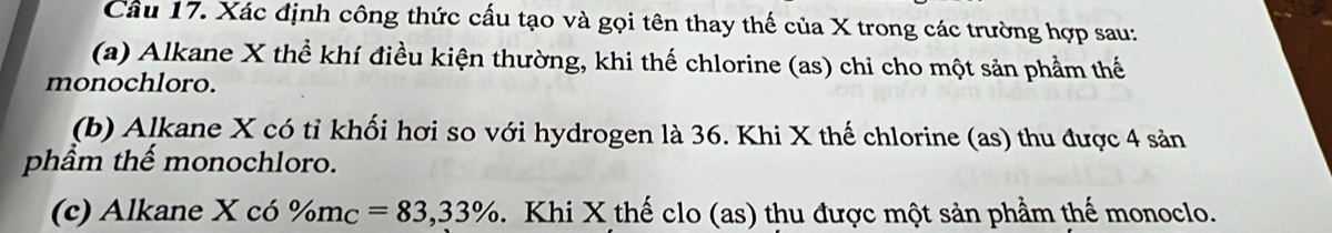 Xác định công thức cấu tạo và gọi tên thay thế của X trong các trường hợp sau: 
(a) Alkane X thể khí điều kiện thường, khi thế chlorine (as) chỉ cho một sản phẩm thế 
monochloro. 
(b) Alkane X có tỉ khối hơi so với hydrogen là 36. Khi X thế chlorine (as) thu được 4 sản 
phầm thế monochloro. 
(c) Alkane X có % m_C=83,33%. Khi X thế clo (as) thu được một sản phầm thế monoclo.