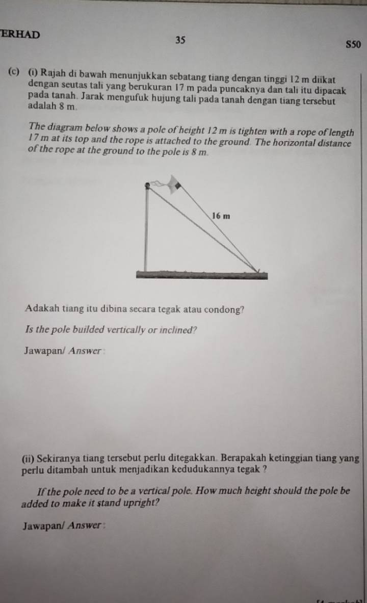 ERHAD 
35
S50
(c) (i) Rajah di bawah menunjukkan sebatang tiang dengan tinggi 12 m diikat 
dengan seutas tali yang berukuran 17 m pada puncaknya dan tali itu dipacak 
pada tanah. Jarak mengufuk hujung tali pada tanah dengan tiang tersebut 
adalah 8 m
The diagram below shows a pole of height 12 m is tighten with a rope of length
17 m at its top and the rope is attached to the ground. The horizontal distance 
of the rope at the ground to the pole is 8 m. 
Adakah tiang itu dibina secara tegak atau condong? 
Is the pole builded vertically or inclined? 
Jawapan/ Answer 
(ii) Sekiranya tiang tersebut perlu ditegakkan. Berapakah ketinggian tiang yang 
perlu ditambah untuk menjadikan kedudukannya tegak ? 
If the pole need to be a vertical pole. How much height should the pole be 
added to make it stand upright? 
Jawapan/ Answer