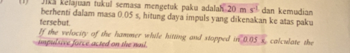 Jika kelajuan tukul semasa mengetuk paku adalah 20ms^(-1) dan kemudian 
berhenti dalam masa 0.05 s, hitung daya impuls yang dikenakan ke atas paku 
tersebut. 
If the velocity of the hammer while hitting and stopped in 0.05 s, calculate the 
impulsive force acted on the nail.