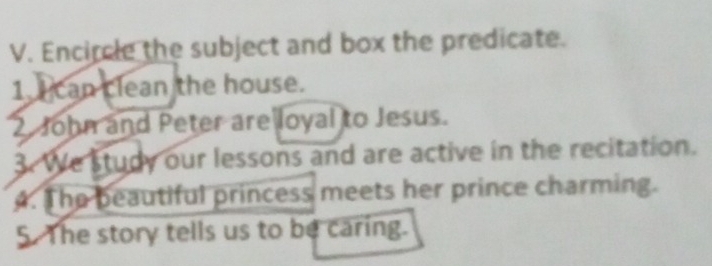 Encircle the subject and box the predicate. 
1. can clean the house. 
2 John and Peter are loyal to Jesus. 
3. We study our lessons and are active in the recitation. 
4. The beautiful princess meets her prince charming. 
5. The story tells us to be caring.