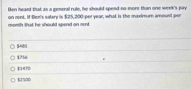 Ben heard that as a general rule, he should spend no more than one week's pay
on rent. If Ben's salary is $25,200 per year, what is the maximum amount per
month that he should spend on rent
$485
$756
$1470
$2100