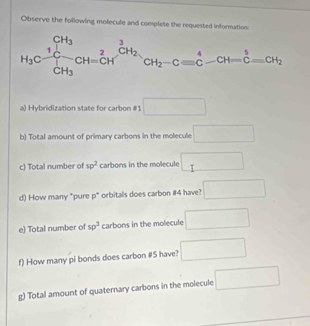 Observe the following molecule and complete the requested information:
a) Hybridization state for carbon #1 □
b) Total amount of primary carbons in the molecule □
c) Total number of sp^2 carbons in the molecule □
d) How many "pure overline circ  * orbitals does carbon #4 have? □
e) Total number of sp^3 carbons in the molecule □
f) How many pi bonds does carbon #5 have? □
g) Total amount of quaternary carbons in the molecule □