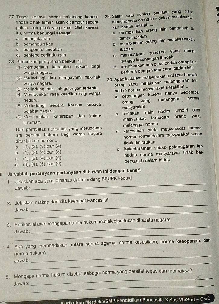 Tanpa adanya norma terkadang kepen- 29. Salah satu contoh perilaku yang tidak
tingan pihak lemah akan dicampur secara menghormati orang lain dalam melaksana-
paksa oleh pihak yang kuat. Oleh karena kan ibadah, adalah ....
itu, norma berfungsi sebagai ....
a. membiarkan orang lain beribadah di
a. petunjuk arah
tempat ibadah
b. pemandu sikap
b. membiarkan orang lain melaksanakan
c. pengontrol tindakan ibadah
d. benteng perlindungan
c. menciptakan suasana yang meng.
28. Perhatikan pernyataan berikut ini!
ganggu ketenangan ibadah
(1) Memberikan kepastian hukum bagi d. membiarkan tata cara ibadah orang lain
warga negara.
berbeda dengan tata cara ibadah kita
(2) Melindungi dan mengayomi hak-hak 30. Apabila dalam masyarakat terdapat banyak
warga negara.
(3) Melindungi hak-hak golongan tertentu. orang yang melakukan pelanggaran ter.
(4) Memberikan rasa keadilan bagi warga hadap norma masyarakat berakibat ....
negara. a. ketenangan karena hanya beberapa
(5) Melindungi secara khusus kepada orang yang melanggar norma
pejabat negara. masyarakat
(6) Menciptakan ketertiban dan keten- b. tindakan main hakim sendiri oleh
teraman. masyarakat terhadap orang yang
Dari pernyataan tersebut yang merupakan melanggar norma
arti penting hukum bagi warga negara c. keresahan pada masyarakat karena
norma-norma dalam masyarakat sudah
ditunjukkan nomor ....
a. (1), (2), (3) dan (4) tidak dihiraukan
b. (1), (3), (4) dan (5) d. ketenteraman sebab pelanggaran ter-
c. (1), (2), (4) dan (6) hadap norma masyarakat tidak ber-
d. (3), (4), (5) dan (6) pengaruh dalam hidup
l. Jawablah pertanyaan-pertanyaan di bawah ini dengan benar!
_
1 Jelaskan apa yang dibahas dalam sidang BPUPK kedua!
_
Jawab:
_
2. Jelaskan makna dari sila keempat Pancasila!
_
Jawab:
_
3. Berikan alasan mengapa norma hukum mutlak diperlukan di suatu negara!
_
Jawab:
4. Apa yang membedakan antara norma agama, norma kesusilaan, norma kesopanan, dan
norma hukum?
_
Jawab:
_
_
5. Mengapa norma hukum disebut sebagai norma yang bersifat tegas dan memaksa?
_
Jawab:
Kurikulum Merdeka/SMP/Pendidikan Pancasila Kelas VII/Smt - Gs/C