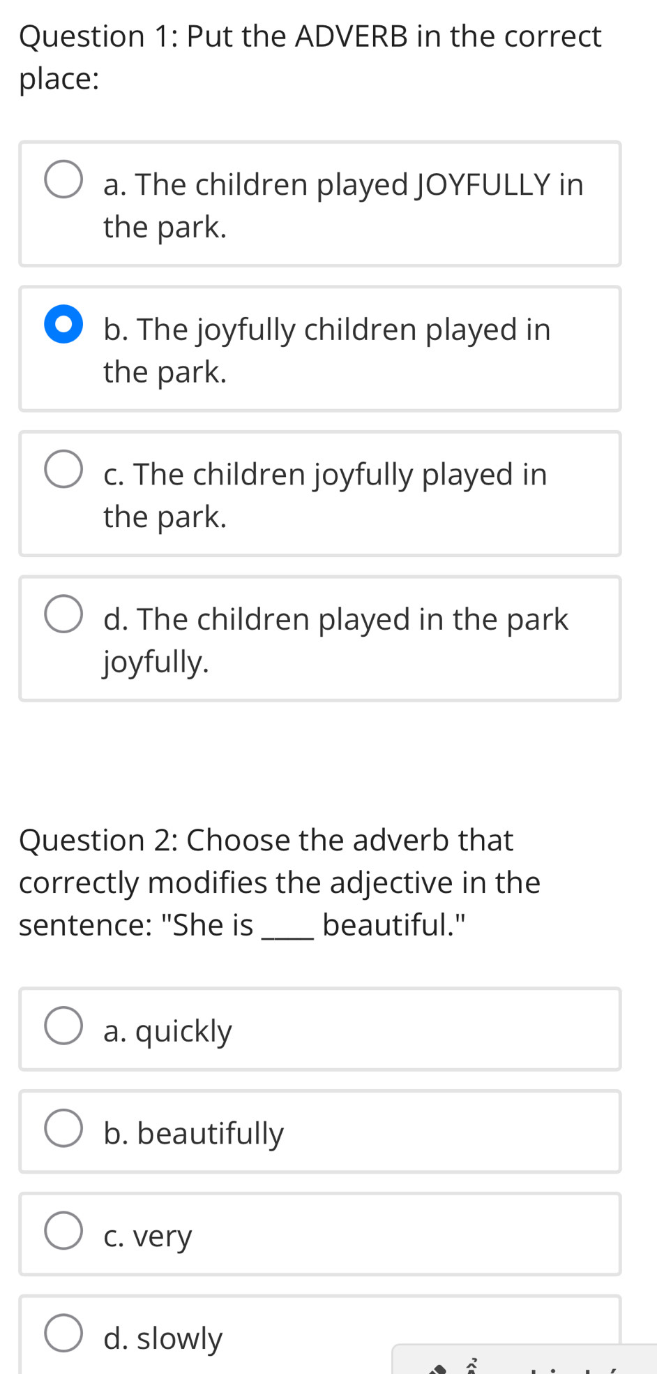 Put the ADVERB in the correct
place:
a. The children played JOYFULLY in
the park.
b. The joyfully children played in
the park.
c. The children joyfully played in
the park.
d. The children played in the park
joyfully.
Question 2: Choose the adverb that
correctly modifies the adjective in the
sentence: "She is _beautiful."
a. quickly
b. beautifully
c. very
d. slowly