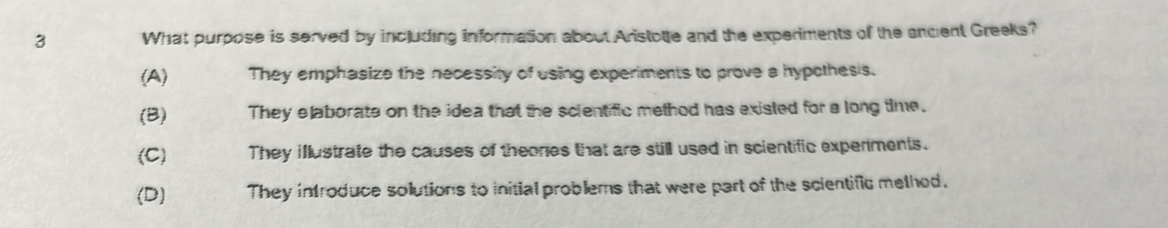 What purpose is served by including information about Aristole and the experiments of the ancent Greeks?
(A) They emphasize the necessity of using experiments to prove a hypothesis.
(B) They elaborate on the idea that the scientific method has existed for a long time.
(C) They illustrate the causes of theores that are still used in scientific experments.
(D) They infroduce solutions to initial problems that were part of the scientific melhed.