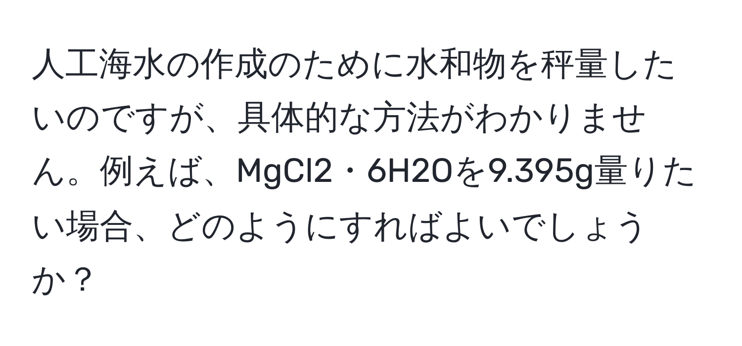 人工海水の作成のために水和物を秤量したいのですが、具体的な方法がわかりません。例えば、MgCl2・6H2Oを9.395g量りたい場合、どのようにすればよいでしょうか？