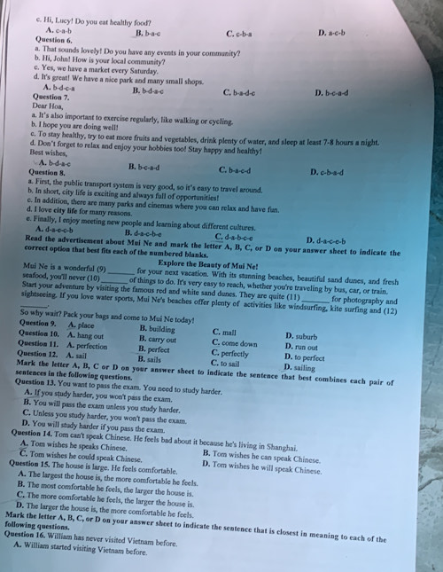 Hi, Lucy! Do you eat healthy food?
A. c-a-b
Question 6. B. b-a-c C. c-b-a D. a-c-b
a. That sounds lovely! Do you have any events in your community?
b. Hi, John! How is your local community?
c. Yes, we have a market every Saturday.
d. It's great! We have a nice park and many small shops.
A. b-d·c-a B. b-d-a-c
Question 7. C. b-a-d-c D. b-c-a-d
Dear Hoa,
a. It's also important to exercise regularly, like walking or cycling.
b. I hope you are doing well!
c. To stay healthy, try to eat more fruits and vegetables, drink plenty of water, and sleep at least 7-8 hours a night.
Best wishes, d. Don't forget to relax and enjoy your hobbies too! Stay happy and healthy!
A. b-d-a-c B. b-c-a-d C. b-a-c-d
Question 8, D. c-b-a-d
a. First, the public transport system is very good, so it's easy to travel around.
b. In short, city life is exciting and always full of opportunities!
c. In addition, there are many parks and cinemas where you can relax and have fun.
d. I love city life for many reasons.
e. Finally, I enjoy meeting new people and learning about different cultures. C. d-a-b-c-e D. d-a-c-e-b
A. d-a-e-c-b B. d-a-c-b-c
Read the advertisement about Mui Ne and mark the letter A, B, C, or D on your answer sheet to indicate the
correct option that best fits each of the numbered blanks.
Explore the Beauty of Mui Ne!
Mui Ne is a wonderful (9)_ for your next vacation. With its stunning beaches, beautiful sand dunes, and fresh
seafood, you'll never (10) of things to do. It's very easy to reach, whether you're traveling by bus, car, or train.
Start your adventure by visiting the famous red and white sand dunes. They are quite (11)
sightseeing. If you love water sports, Mui Ne's beaches offer plenty of activities like windsurfing, kite surfing and (12) for photography and
_
So why wait? Pack your bags and come to Mui Ne today!
Question 9. A. place B. building C. mall D. suburb
Question 10. A. hang out B. carry out C. come down D. run out
Question 11. A. perfection B. perfect C. perfectly D. to perfect
Question 12. A. sail B. sails C. to sail D. sailing
Mark the letter A, B, C or D on your answer sheet to indicate the sentence that best combines each pair of
sentences in the following questions.
Question 13. You want to pass the exam. You need to study harder.
A. If you study harder, you won't pass the exam.
B. You will pass the exam unless you study harder.
C. Unless you study harder, you won't pass the exam.
D. You will study harder if you pass the exam.
Question 14. Tom can't speak Chinese. He feels bad about it because he's living in Shanghai.
A. Tom wishes be speaks Chinese. B. Tom wishes he can speak Chinese.
C. Tom wishes he could speak Chinese. D, Tom wishes he will speak Chinese.
Question 15. The house is large. He feels comfortable.
A. The largest the house is, the more comfortable he feels.
B. The most comfortable he feels, the larger the house is
C. The more comfortable he feels, the larger the house is.
D. The larger the house is, the more comfortable he feels.
following questions. Mark the letter A, B, C, or D on your answer sheet to indicate the sentence that is closest in meaning to each of the
Question 16. William has never visited Vietnam before.
A. William started visiting Vietnam before.