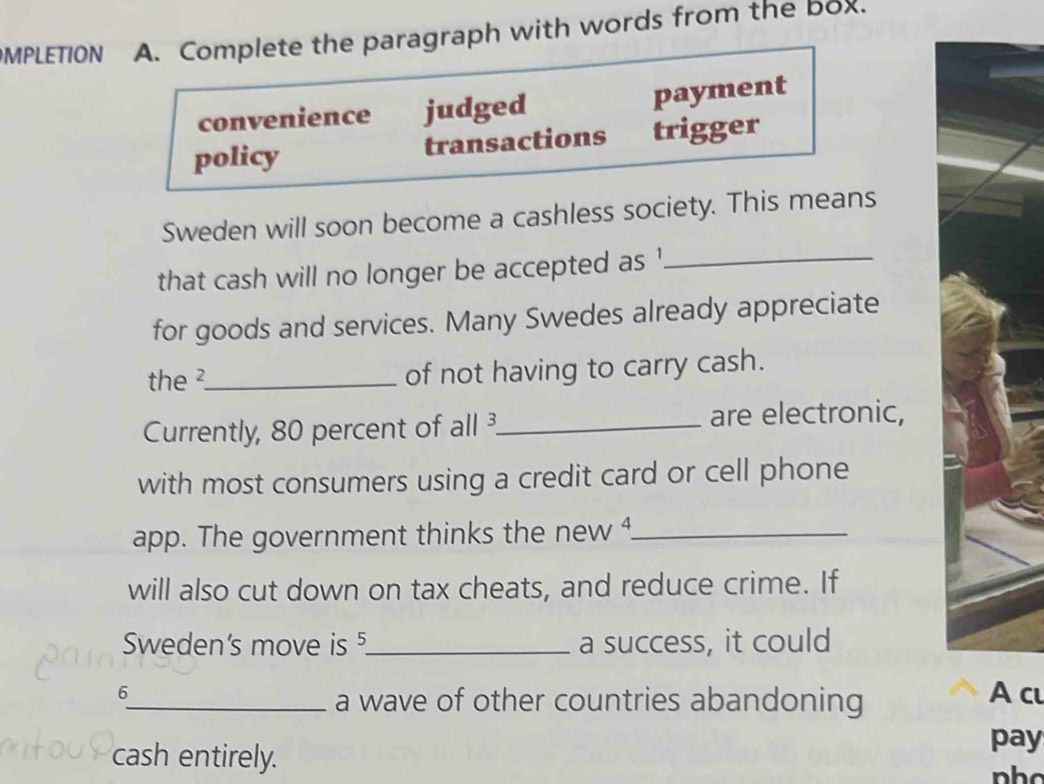 MPLETION A. Complete the paragraph with words from the box. 
convenience judged payment 
policy transactions trigger 
Sweden will soon become a cashless society. This means 
that cash will no longer be accepted as '_ 
for goods and services. Many Swedes already appreciate 
the ² _ of not having to carry cash. 
Currently, 80 percent of all ³ _ are electronic, 
with most consumers using a credit card or cell phone 
app. The government thinks the new _ 
will also cut down on tax cheats, and reduce crime. If 
Sweden's move is 5 _ a success, it could 
6 A cu 
_a wave of other countries abandoning 
cash entirely. 
pay