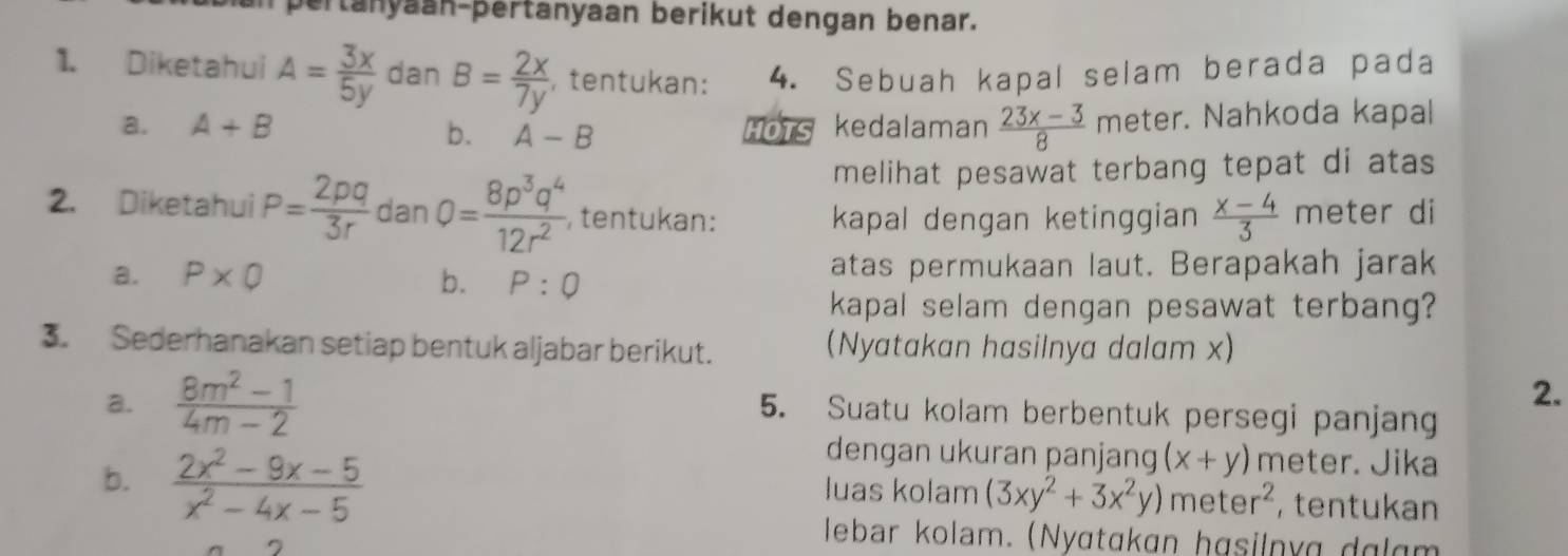 ertanyaan-þertanyaan berikut dengan benar. 
1. Diketahui A= 3x/5y  dan B= 2x/7y  , tentukan: 4. Sebuah kapal selam berada pada 
a. A+B HOTS kedalaman  (23x-3)/8  meter. Nahkoda kapal 
b. A-B
melihat pesawat terbang tepat di atas 
2. Diketahui P= 2pq/3r  dan 0= 8p^3q^4/12r^2  , tentukan: meter di 
kapal dengan ketinggian  (x-4)/3 
a. P* Q b. P:Q atas permukaan laut. Berapakah jarak 
kapal selam dengan pesawat terbang? 
3. Sederhanakan setiap bentuk aljabar berikut. (Nyatakan hasilnya dalam x) 
a.  (8m^2-1)/4m-2  2. 
5. Suatu kolam berbentuk persegi panjang 
b.  (2x^2-9x-5)/x^2-4x-5 
dengan ukuran panjang (x+y) meter. Jika 
luas kolam (3xy^2+3x^2y)meter^2 , tentukan 
lebar kolam. (Nyɑtɑkɑn hɑsilnyg dglgm