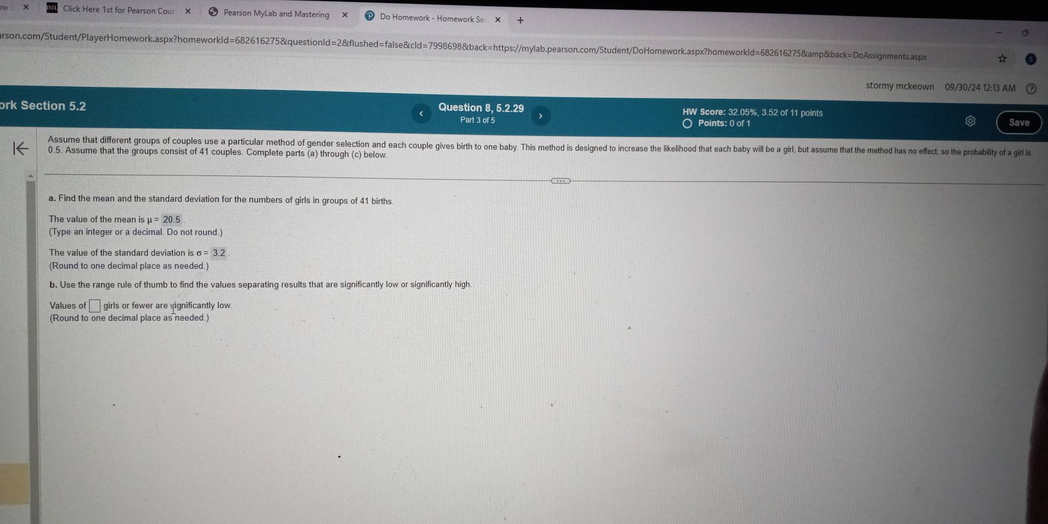 Click Here 1st for Pearson Cou Pearson MyLab and Mastering Do Homework - Homework Se 
arson.com/Student/PlayerHomework.aspx?homeworkld=682616275&questionld=2&flushed=false&cld=7998698&back=https://mylab.pearson.com/Student/DoHomework.aspx?homeworkld=682616275&amp&back=DoAssignments.aspx ☆ 
stormy mckeown 09/30/24 12:13 AM 
ork Section 5.2 Question 8, 5.2.29 HW Score: 32.05%, 3.52 of 11 points 
Part 3 of 5 Points: 0 of 1 Save 
Assume that different groups of couples use a particular method of gender selection and each couple gives birth to one baby. This method is designed to increase the likelihood that each by will be a girl, but assume that the method has no effect, so the probabilty of a girl is
0.5. Assume that the groups consist of 41 couples. Complete parts (a) through (c) below. 
a. Find the mean and the standard deviation for the numbers of girls in groups of 41 births 
The value of the mean is mu =20.5
(Type an integer or a decimal. Do not round.) 
The value of the standard deviation is sigma =3.2. 
(Round to one decimal place as needed.) 
b. Use the range rule of thumb to find the values separating results that are significantly low or significantly high 
Values of f□ girl s or fewer are significantly low. 
(Round to one decimal place as needed.)