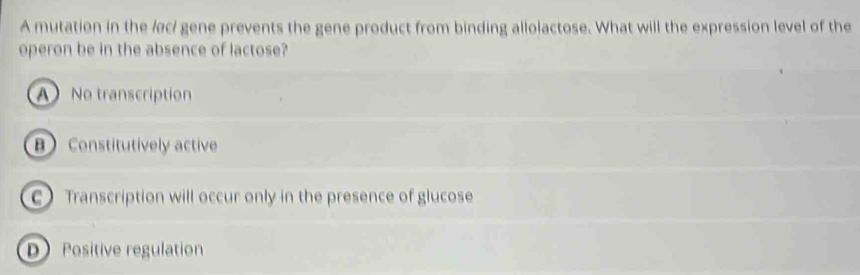 A mutation in the /c/ gene prevents the gene product from binding allolactose. What will the expression level of the
operon be in the absence of lactose?
A No transcription
B Constitutively active
C Transcription will occur only in the presence of glucose
D Positive regulation