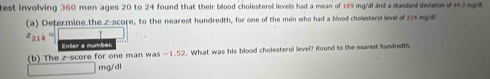 test involving 360 men ages 20 to 24 found that their blood cholesterol levels had a mean of 189 mg/dl and a standard deviation of 44.3 mg/dl. 
(a) Determine.the.z-score, to the nearest hundredth, for one of the men who had a blood cholesterol level of 214 mg/di
z_214=□. frac ^circ  
Enter a number 
(b) The z-score for one man was —1.52. What was his blood cholesterol level? Round to the nearest hundredth.
□ mg/d 1