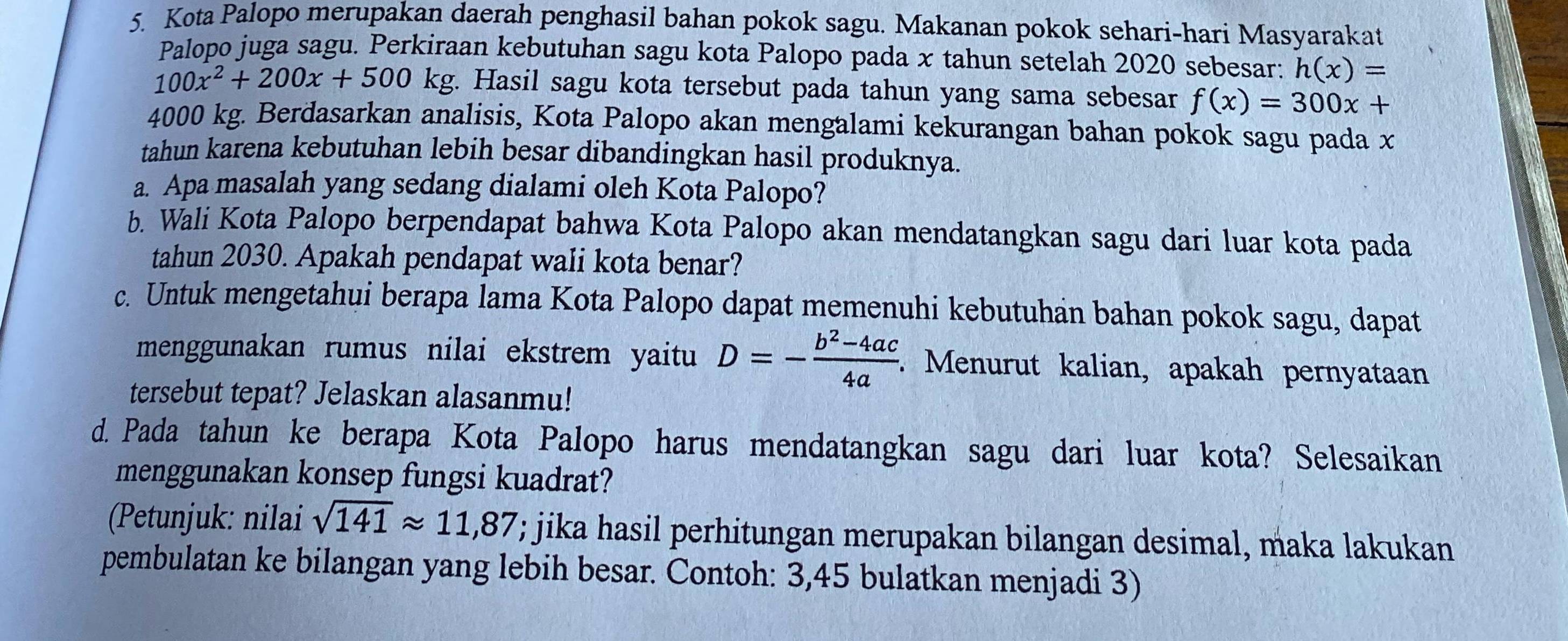 Kota Palopo merupakan daerah penghasil bahan pokok sagu. Makanan pokok sehari-hari Masyarakat 
Palopo juga sagu. Perkiraan kebutuhan sagu kota Palopo pada x tahun setelah 2020 sebesar: h(x)=
100x^2+200x+500 kg. Hasil sagu kota tersebut pada tahun yang sama sebesar f(x)=300x+
4000 kg. Berdasarkan analisis, Kota Palopo akan mengalami kekurangan bahan pokok sagu pada x
tahun karena kebutuhan lebih besar dibandingkan hasil produknya. 
a. Apa masalah yang sedang dialami oleh Kota Palopo? 
b. Wali Kota Palopo berpendapat bahwa Kota Palopo akan mendatangkan sagu dari luar kota pada 
tahun 2030. Apakah pendapat wali kota benar? 
c. Untuk mengetahui berapa lama Kota Palopo dapat memenuhi kebutuhan bahan pokok sagu, dapat 
menggunakan rumus nilai ekstrem yaitu D=- (b^2-4ac)/4a  : Menurut kalian, apakah pernyataan 
tersebut tepat? Jelaskan alasanmu! 
d. Pada tahun ke berapa Kota Palopo harus mendatangkan sagu dari luar kota? Selesaikan 
menggunakan konsep fungsi kuadrat? 
(Petunjuk: nilai sqrt(141)approx 11,87; jika hasil perhitungan merupakan bilangan desimal, maka lakukan 
pembulatan ke bilangan yang lebih besar. Contoh: 3,45 bulatkan menjadi 3)