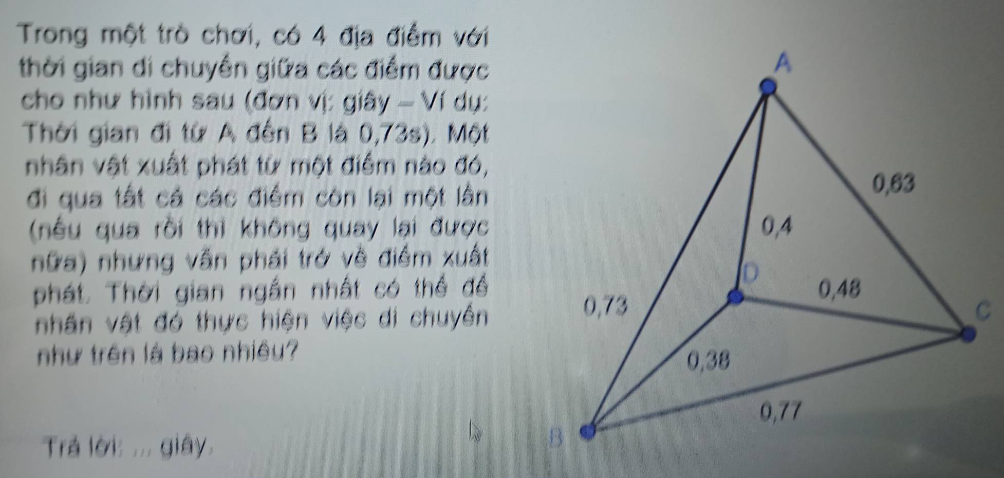 Trong một trò chơi, có 4 địa điểm với 
thời gian di chuyền giữa các điểm được 
cho như hình sau (đơn vị: giây - Ví dụ: 
Thời gian đi từ A đến B là 0,73s). Một 
nhân vật xuất phát từ một điểm nào đó, 
đi qua tất cá các điểm còn lại một lằn 
(nêu qua rồi thì không quay lại được 
nữa) nhưng vấn phái trở về điểm xuất 
phát. Thời gian ngắn nhất có thể đề 
nhân vật đó thực hiện việc di chuyên 
như trên là bao nhiều? 
Trả lời: ... giây.