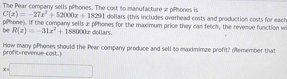 The Pear company sells pPhones. The cost to manufacture x pPhones is
C(x)=-27x^2+52000x+18291 dollars (this includes overhead costs and production costs for each
pPhone). If the company sells x pPhones for the maximum price they can fetch, the revenue function wi
be R(x)=-31x^2+188000x dollars.
How many pPhones should the Pear company produce and sell to maximimze profit? (Remember that
profit=revenue-cost.)
x=□