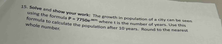 15, Solve and show your work: The growth in population of a city can be seen 
using the formula P=7750e^(-007t) where t is the number of years. Use this 
formula to calculate the population after 10 years. Round to the nearest 
whole number.