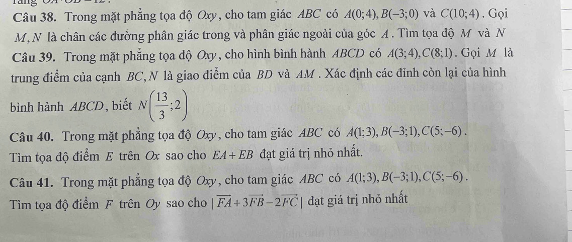 räng 
Câu 38. Trong mặt phẳng tọa độ Oxy, cho tam giác ABC có A(0;4), B(-3;0) và C(10;4). Gọi 
M, N là chân các đường phân giác trong và phân giác ngoài của góc A. Tìm tọa độ M và N 
Câu 39. Trong mặt phẳng tọa độ Oxy, cho hình bình hành ABCD có A(3;4), C(8;1). Gọi M là 
trung điểm của cạnh BC, N là giao điểm của BD và AM. Xác định các đỉnh còn lại của hình 
bình hành ABCD, biết N( 13/3 ;2)
Câu 40. Trong mặt phẳng tọa độ Oxy, cho tam giác ABC có A(1;3), B(-3;1), C(5;-6). 
Tìm tọa độ điểm E trên Ox sao cho EA+EB đạt giá trị nhỏ nhất. 
Câu 41. Trong mặt phẳng tọa độ Oxy, cho tam giác ABC có A(1;3), B(-3;1), C(5;-6). 
Tìm tọa độ điểm F trên Oy sao cho |vector FA+3vector FB-2vector FC| đạt giá trị nhỏ nhất