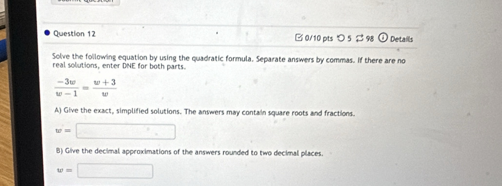 つ 5 ⇄ 98 i Details 
Solve the following equation by using the quadratic formula. Separate answers by commas. If there are no 
real solutions, enter DNE for both parts.
 (-3w)/w-1 = (w+3)/w 
A) Give the exact, simplified solutions. The answers may contain square roots and fractions.
w=□
B) Give the decimal approximations of the answers rounded to two decimal places.
w=□