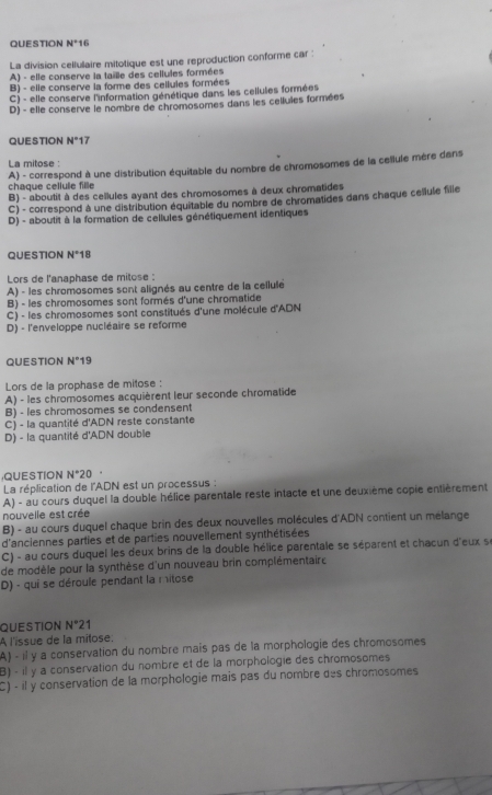 QUESTION N°1 1
La division celfulaire mitotique est une reproduction conforme car :
A) - elle conserve la taille des cellules formées
B) - elle conserve la forme des cellules formées
C) - elle conserve l'information génétique dans les cellules formées
D) - elle conserve le nombre de chromosomes dans les cellules formées
QUESTION N°1 7
La mitose :
chaque cellule fille A) - correspond à une distribution équitable du nombre de chromosomes de la cellule mère dans
B) - aboutit à des cellules ayant des chromosomes à deux chromatides
C) - correspond à une distribution équitable du nombre de chromatides dans chaque cellule fille
D) - aboutit à la formation de cellules génétiquement identiques
QUESTION N°18
Lors de l'anaphase de mitose :
A) - les chromosomes sont alignés au centre de la cellule
B) - les chromosomes sont formés d'une chromatide
C) - les chromosomes sont constitués d'une molécule d'ADN
D) - l'enveloppe nucléaire se reforme
QUESTION N°19
Lors de la prophase de mitose :
A) - les chromosomes acquièrent leur seconde chromatide
B) - les chromosomes se condensent
C) - la quantité d'ADN reste constante
D) - la quantité d'ADN double
QUESTION N°20.
La réplication de l'ADN est un processus :
A) - au cours duquel la double hélice parentale reste intacte et une deuxième copie entièrement
nouvelle est crée
B) - au cours duquel chaque brin des deux nouvelles molécules d'ADN contient un mélange
d'anciennes parties et de parties nouvellement synthétisées
C) - au cours duquel les deux brins de la double hélice parentale se séparent et chacun d'eux se
de modèle pour la synthèse d'un nouveau brin complémentair e
D) - qui se déroule pendant la mitose
QUESTION N°21
A l'issue de la mitose:
A) - il y a conservation du nombre mais pas de la morphologie des chromosomes
B) - il y a conservation du nombre et de la morphologie des chromosomes
C) - il y conservation de la morphologie mais pas du nombre des chromosomes