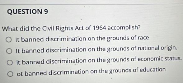 What did the Civil Rights Act of 1964 accomplish?
It banned discrimination on the grounds of race
It banned discrimination on the grounds of national origin.
it banned discrimination on the grounds of economic status.
ot banned discrimination on the grounds of education