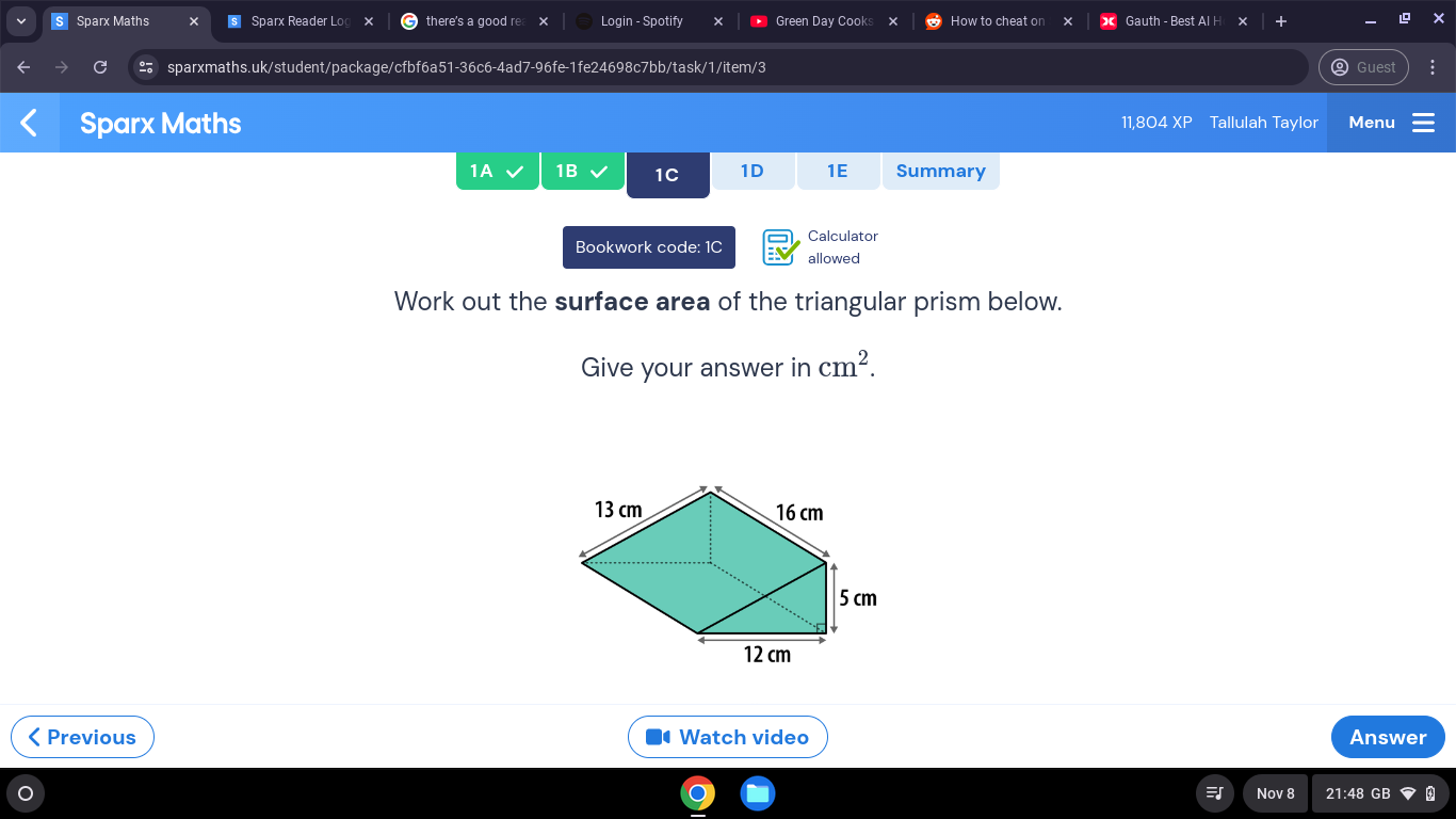 Sparx Maths § Sparx Reader Log x there's a good re Login - Spotify Green Day Cooks × How to cheat on x Gauth - Best Al H 
sparxmaths.uk/student/package/cfbf6a51-36c6-4ad7-96fe-1fe24698c7bb/task/1/item/3 Guest 
Sparx Maths 11,804 XP Tallulah Taylor Menu 
1A 1B 1C 1D 1E Summary 
Calculator 
Bookwork code: 1C allowed 
Work out the surface area of the triangular prism below. 
Give your answer in cm^2. 
< Previous Watch video Answer 
Nov 8 21:48 GB