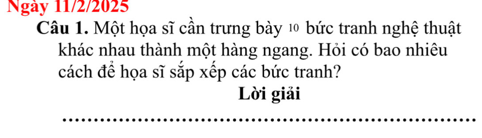 Ngày 11/2/2025 
Câu 1. Một họa sĩ cần trưng bày 10 bức tranh nghệ thuật 
khác nhau thành một hàng ngang. Hỏi có bao nhiêu 
cách để họa sĩ sắp xếp các bức tranh? 
Lời giải