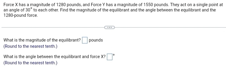 Force X has a magnitude of 1280 pounds, and Force Y has a magnitude of 1550 pounds. They act on a single point at 
an angle of 30° to each other. Find the magnitude of the equilibrant and the angle between the equilibrant and the
1280-pound force. 
What is the magnitude of the equilibrant? □ pounds
(Round to the nearest tenth.) 
What is the angle between the equilibrant and force X? □°
(Round to the nearest tenth.)