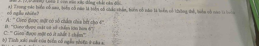 (1,0 điểm) Gieo 1 con xúc xặc đồng chất cân đổi.
a) Trong các biển cố sau, biển cố nào là biến cố chắc chắn, biến cố nào là biển cổ không thể, biến cổ nào là biển
cổ ngẫu nhiên?
A: '' Gieo được mặt có số chẩm chia hết cho 4 ''.
B: 'Gieo được mặt có số chấm lớn hơn 6 ''
C: “ Gieo được mặt có ít nhất 1 chấm”:
b) Tính xác suất của biến cố ngẫu nhiên ở câu a: