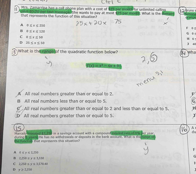 Mrs. Zamarripa has a cell phone plan with a cost of $25 per month for unlimited calling runo s
plus $0.20 per text message. She wants to pay at most $75 per month. What is the domain
that represents the function of this situation? drange temona
A 0≤ x≤ 250
F 0S
B 0≤ x≤ 120
G
C 0≤ x≤ 50 0 ≤
H 0
D 25≤ x≤ 50
J 40
What is the range of the quadratic function below? Wha
f(x)=x^2-4x+9
A All real numbers greater than or equal to 2.
F
B All real numbers less than or equal to 5. G
All real numbers greater than or equal to 2 and less than or equal to 5. H
D All real numbers greater than or equal to 5.
A 
Marcelo invested $2,250 in a savings account with a compound interest rate of 8% per year,
du
during 6 years. He has no withdrawals or deposits in the bank account. What is the range of
the function that represents this situation?
F
A 0≤ y≤ 2,250
B 2,250≤ y≤ 3,330
G
C 2,250≤ y≤ 3,570.40
H
D y≥ 2,250